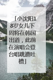 小沈阳18岁女儿下周将在韩国出道，此前在演唱会登台唱跳遭吐槽