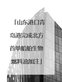 山东港口青岛港完成北方首单船舶生物燃料油加注