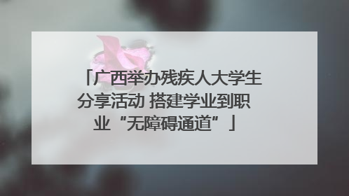 广西举办残疾人大学生分享活动 搭建学业到职业“无障碍通道”