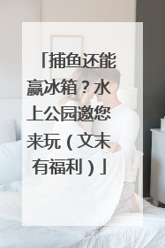 捕鱼还能赢冰箱？水上公园邀您来玩（文末有福利）