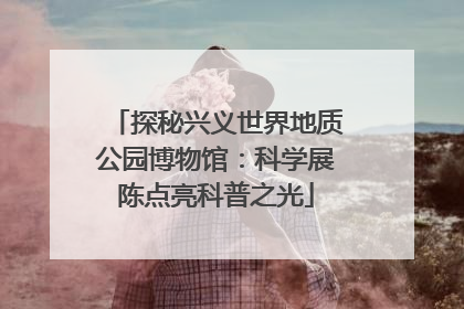 探秘兴义世界地质公园博物馆：科学展陈点亮科普之光