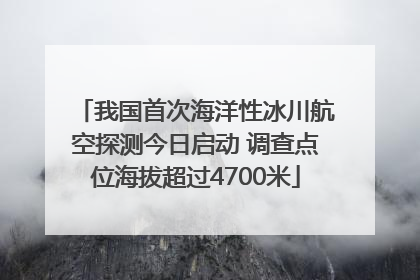 我国首次海洋性冰川航空探测今日启动 调查点位海拔超过4700米