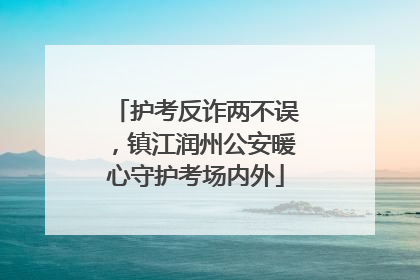 护考反诈两不误，镇江润州公安暖心守护考场内外