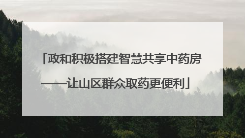 政和积极搭建智慧共享中药房——让山区群众取药更便利