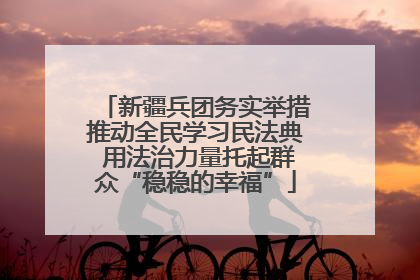 新疆兵团务实举措推动全民学习民法典 用法治力量托起群众“稳稳的幸福”