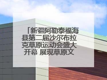 新疆阿勒泰福海县第二届沙尔布拉克草原运动会盛大开幕 展现草原文化魅力