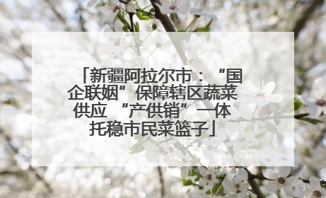 新疆阿拉尔市：“国企联姻”保障辖区蔬菜供应 “产供销”一体托稳市民菜篮子