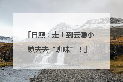 日照：走！到云隐小镇去去“班味”！