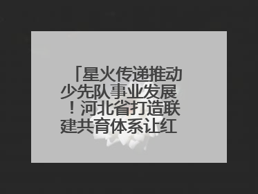 星火传递推动少先队事业发展！河北省打造联建共育体系让红领巾更鲜艳