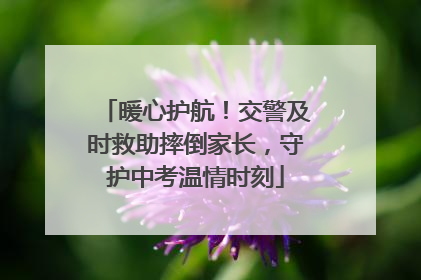 暖心护航！交警及时救助摔倒家长，守护中考温情时刻