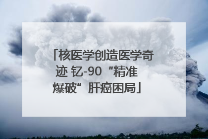 核医学创造医学奇迹 钇-90“精准爆破”肝癌困局