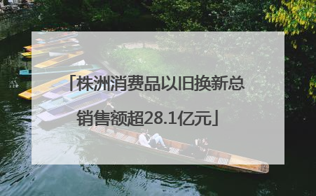 株洲消费品以旧换新总销售额超28.1亿元