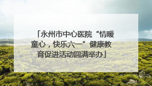 永州市中心医院“情暖童心，快乐六一”健康教育促进活动圆满举办
