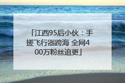 江西95后小伙：手搓飞行器跨海 全网400万粉丝追更