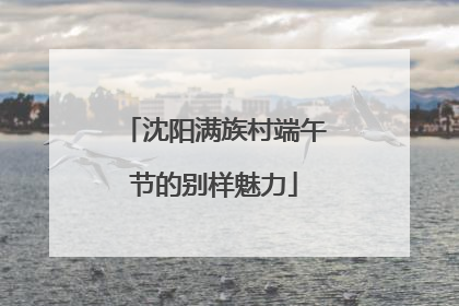 沈阳满族村端午节的别样魅力