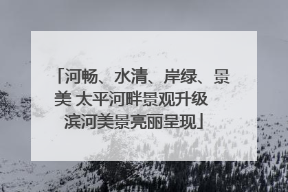 河畅、水清、岸绿、景美 太平河畔景观升级 滨河美景亮丽呈现