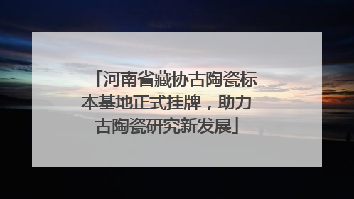 河南省藏协古陶瓷标本基地正式挂牌，助力古陶瓷研究新发展