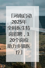 河南启动2025年全科医生特岗招聘，120个岗位助力乡镇医疗