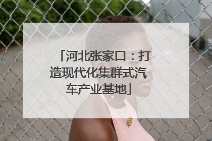 河北张家口：打造现代化集群式汽车产业基地