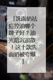 洗面奶祛痘控油哪个牌子好？油光暗沉退散！这十款洗面奶被夸爆