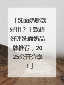洗面奶哪款好用？十款超好评洗面奶品牌推荐，2025公开分享！