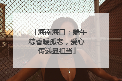 海南海口：端午粽香暖孤老，爱心传递显担当