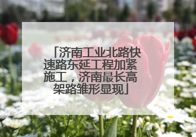济南工业北路快速路东延工程加紧施工，济南最长高架路雏形显现