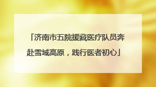 济南市五院援藏医疗队员奔赴雪域高原，践行医者初心
