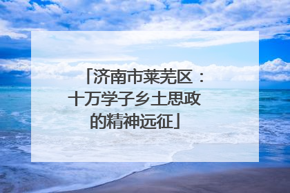 济南市莱芜区：十万学子乡土思政的精神远征