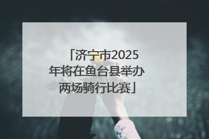 济宁市2025年将在鱼台县举办两场骑行比赛