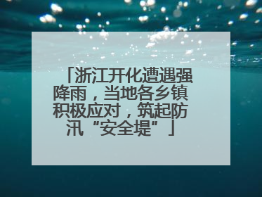 浙江开化遭遇强降雨，当地各乡镇积极应对，筑起防汛“安全堤”