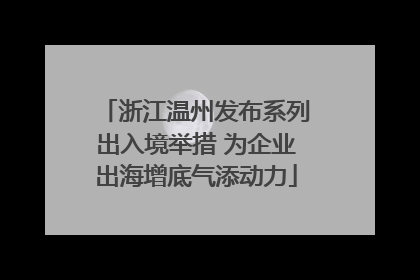 浙江温州发布系列出入境举措 为企业出海增底气添动力
