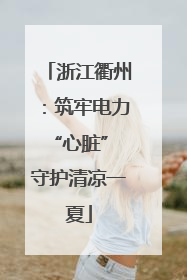 浙江衢州：筑牢电力“心脏” 守护清凉一夏