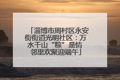 淄博市周村区永安街街道光明社区：万水千山“粽”是情 邻里欢聚迎端午