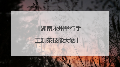 湖南永州举行手工制茶技能大赛