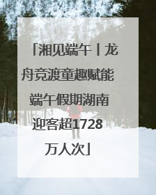 湘见端午丨龙舟竞渡童趣赋能 端午假期湖南迎客超1728万人次