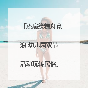 漆扇绘粽舟竞浪 幼儿园双节活动玩转民俗
