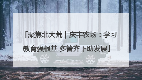 聚焦北大荒｜庆丰农场：学习教育强根基 多管齐下助发展