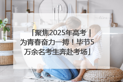 聚焦2025年高考｜为青春奋力一搏！毕节5万余名考生奔赴考场