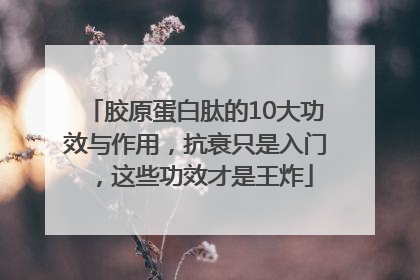 胶原蛋白肽的10大功效与作用，抗衰只是入门，这些功效才是王炸
