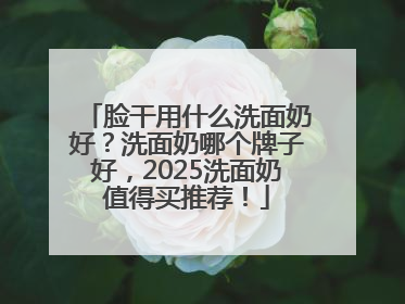 脸干用什么洗面奶好？洗面奶哪个牌子好，2025洗面奶值得买推荐！