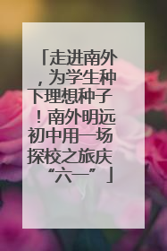 走进南外，为学生种下理想种子！南外明远初中用一场探校之旅庆“六一”