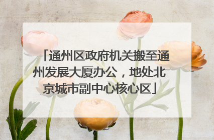 通州区政府机关搬至通州发展大厦办公，地处北京城市副中心核心区