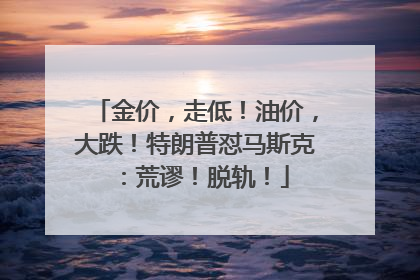 金价，走低！油价，大跌！特朗普怼马斯克：荒谬！脱轨！