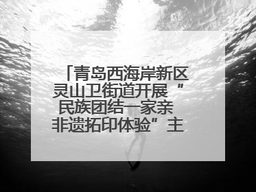 青岛西海岸新区灵山卫街道开展“民族团结一家亲 非遗拓印体验”主题活动