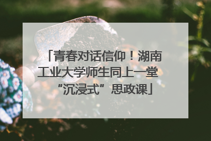 青春对话信仰！湖南工业大学师生同上一堂“沉浸式”思政课