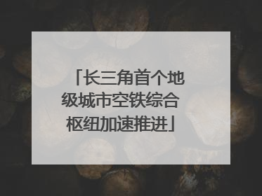 长三角首个地级城市空铁综合枢纽加速推进