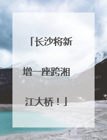 长沙将新增一座跨湘江大桥！
