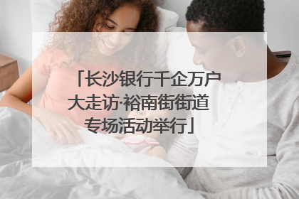 长沙银行千企万户大走访·裕南街街道专场活动举行