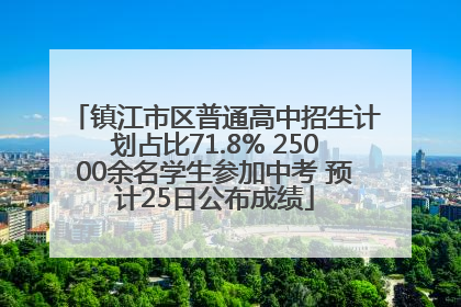 镇江市区普通高中招生计划占比71.8% 25000余名学生参加中考 预计25日公布成绩